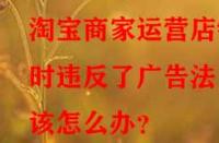 淘寶商家運(yùn)營(yíng)店鋪時(shí)違反了廣告法該怎么辦？