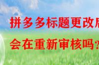 拼多多標題更改后會在重新審核嗎？
